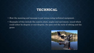 TECHNICAL
• How the meaning and message is put across using technical equipment.
• Examples of this include the camera shots, angles and movement, sound which
could either be diegetic or non-diegetic, the pace and the style of editing and the
genre
 