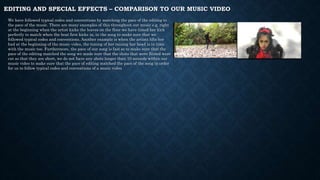 EDITING AND SPECIAL EFFECTS – COMPARISON TO OUR MUSIC VIDEO
We have followed typical codes and conventions by matching the pace of the editing to
the pace of the music. There are many examples of this throughout out music e.g. right
at the beginning when the artist kicks the leaves on the floor we have timed her kick
perfectly to match when the beat first kicks in, in the song to make sure that we
followed typical codes and conventions. Another example is when the artists lifts her
had at the beginning of the music video, the timing of her raising her head is in time
with the music too. Furthermore, the pace of our song is fast so to make sure that the
pace of the editing matched the song we made sure that the shots that were filmed were
cut so that they are short, we do not have any shots longer than 10 seconds within our
music video to make sure that the pace of editing matched the pace of the song in order
for us to follow typical codes and conventions of a music video
 