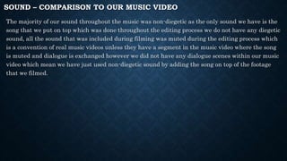 SOUND – COMPARISON TO OUR MUSIC VIDEO
The majority of our sound throughout the music was non-diegetic as the only sound we have is the
song that we put on top which was done throughout the editing process we do not have any diegetic
sound, all the sound that was included during filming was muted during the editing process which
is a convention of real music videos unless they have a segment in the music video where the song
is muted and dialogue is exchanged however we did not have any dialogue scenes within our music
video which mean we have just used non-diegetic sound by adding the song on top of the footage
that we filmed.
 