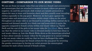 COSTUME – COMPARISON TO OUR MUSIC VIDEO
We can see from our music video that our artist is a female and connotations
and stereotypes that are attached to women in music videos are general
negative. As said the previously slide women are usually presented as
objects for men to stare and fantasise about and they usually wear revealing
clothes especially in the pop genre. However, we have gone against the
typical codes and stereotypes of women within music videos as the artist
throughout our music video is not dressed in revealing clothes instead she is
covered and dressed casually in a black coat and jeans which is quite the
opposite compared to female artists within real music videos e.g. Taylor
Swift and the rest of the girls in her music video for Bad Blood. Many would
say that the artist in our music video is dressed similar to how boys dress in
real music videos e.g. how duo Rizzle Kicks dress as the stereotypes attached
to boys about costume in music videos for the pop genre in is casual clothing
so for our music video we could say that we have challenged the codes
anparticular d stereotypes for female artists for the pop genre by reversing
the gender stereotypes by having our artist present the stereotypical
costume for male artists instead of female artists.
 