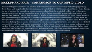 MAKEUP AND HAIR – COMPARISON TO OUR MUSIC VIDEO
As seen on the previous slide we can conclude that women with music videos especially within the pop genre e.g.
Jessie J and Lady Gaga tend to have dramatic makeup looks to link in with the connotations that are found through
the use of costume, the reason being women are presented as objects for men to look at. However, we have gone
against these stereotypes and connotations as our artist in the our music video is presented with a natural look
wearing little makeup. This was done purposely as it links in with the meaning behind our music video of a natural
high and has underlying connotations to support the approach of the manipulated meaning of the song which we
have presented. This shows we have gone against typical codes and conventions of a pop music video. However, we
have also challenged the codes and conventions of pop music videos in particular as we have taken more of a Ballard
approach in terms of the makeup and hair as artists in Ballard music videos tend to have natural makeup and hair
e.g. Jess Glynne in her music video for Take Me Home. We have used the codes and conventions of a Ballard music
video in terms of makeup and hair showing that we have challenged typical pop music video codes and conventions.
The screenshots below show the makeup and hair that our artist had throughout the video.
 