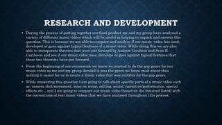 RESEARCH AND DEVELOPMENT
• During the process of putting together our final product me and my group have analysed a
variety of different music videos which will be useful in helping to unpack and answer this
question. This is because we are able to compare and analyse if our music video has used,
developed or gone against typical features of a music video. While doing this we are also
able to incorporate theories that were put forward by Andrew Goodwin and Sven E
Carrlsson and see if our music video uses, develops or goes against typical features that
these two theorists have put forward.
• From the beginning of our coursework we knew we wanted to do the pop genre for our
music video as me and my group decided it was the genre we knew most about thus
making it easier for us to create a music video that was suitable for the pop genre.
• While answering this question I am going to talk about specific parts of a music video such
as: camera shot/movement, mise en scene, editing, sound, narrative/performance, special
effects etc.., and I am going to compare our music video (based on the featured listed) with
the conventions of real music videos that we have analysed throughout this process.
 