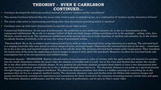 THEORIST - SVEN E CARRLSSON
CONTINUED…
• Carrlsson developed the following mythical method of analysis “modern mythic embodiment”
• This means Carrlsson believed that the music video artist is seen as embodying one, or a combination of “modern mythic characters of forces”
• The music video artist is representing something other then themselves something which is ‘mythical’
• Carrlsson came up with three characteristics to describe music video artists.
- Commercial Exhibitionist- In one type of performance, the performer is not a performer anymore, he or she is a lateralisation of the
commercial exhibitionist. He or she is a monger (seller) of their own body image, selling everything to be in the spotlight – selling, voice, face,
lifestyle, records and so on. The commercial exhibitionist want success and tries to evoke charisma of stardom and sexuality, he or she wishes
to embody dreams of celebrity, to be an icon, the centre of procreative wishes.
- Televised Bard- He or she is modern bard singing banal (lyrics with no deep meaning) lyrics using television as a medium. The televised bard
is a singing storyteller who uses actual on-screen images of inner, personal images. Sometimes the televised bard acts in the story – sometimes
he or she is far away and inserted images help him or her tell the story. The greatest televised bards create audio-visual poetry. They transform
the banal story of the lyrics by employing on screen images to create a story about life and death. However, too often the televised bards only
contemplates her or his own greatness and unfilled wishes.
- Electronic shaman - SHAMANISM Reaches altered states of consciousness in order to interact with the spirit world and channel it’s energies
into the world. Sometimes within the music video the shaman is invisible and it is only her or his voice and rhythm that anchor the visuals.
He or she often shifts between multiple shapes. At one moment the electronic shaman animates dead objects or have a two dimensional alter
ego (as in cartoon comics), seconds later he or she is shifting through time and so on. The electronic shaman is our guide on a spiritual journey
through blipping images and magical attributes. The electronic shaman promises that there is a hidden meaning in everything; he or she
promises that we live in a magical, mythical reality. The electronic shaman’s voice and rhythm form the lifeline that connects images and
sound simultaneously creating new experiences and associations for those involved in the conscious-streaming journey outside time and space.
The electronic shaman’s performance, and the other two types of performance, can be seen in Cher’s music video.
 