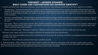 THEORIST – ANDREW GOODWIN
WHAT CODES AND CONVENTIONS DID GOODWIN IDENTIFY?
• Goodwin identified 5 key codes and conventions in music videos that we as the audience should look out for, the 5 aspects are as follows…
1. Thought beats – Goodwin described this as ‘seeing the sound’. Thought beats firstly means to look at the music itself and think about the
structure of the song e.g. chorus and verses and where they are positioned within the song. Then we should focus on the voice of the song
which is the artist singing. Goodwin also points out the artists mode of address and the fact that songs can be seen as stories and the artist
is the storyteller.
2. Narrative and performance – Goodwin believes are good music video has aspects of both and if they work hand in hand it makes it easier for
the audience to watch the music video multiple times and in order for the audience to do this the artist should be interesting and so should
the story.
3. Star image – This is a visual aspect of music videos, Goodwin identified as sector within this aspect known as ‘meta narrative’ which means
that the music video shows a story within a story which in turns shows the development of the artist and this is an important part to play
within a story(the music video narrative)
4. Relation of visual to song – This aspect is split into 3 different sections which describe what the visuals can do for the song…
- Illustrate: music videos can use a set of images to illustrate the meaning of the lyrics and the genre
- - Amplify: The word repeatability can be used to describe this as it means that the meanings and effects are manipulated and constantly shown
throughout the video.
- Disjuncture – This is when the meaning of the song is completely ignored.
5. Technical aspects – This is when the music video is held to together through the use of camera work, movement, angles, mise en scene,
editing, sound ad special effects which are the general codes and conventions that were identified previously which shows that Goodwin does
agree with the general aspects but has added key components to help broaden knowledge.
 