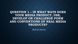 QUESTION 1 – IN WHAT WAYS DOES
YOUR MEDIA PRODUCT, USE,
DEVELOP OR CHALLENGE FORM
AND CONVENTIONS OF REAL MEDIA
PRODUCTS?
Hafsah Zaman
 