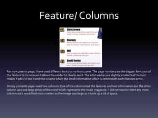Feature/ Columns
For my contents page, I have used different fonts to my front cover.The page numbers are the biggest fonts out of
the feature texts because it allows the reader to clearly see it.The artist names are slightly smaller but the font
makes it easy to see it and this is same which the small information which is underneath each featured artist.
On my contents page I used two columns. One of the columns had the features and text information and the other
column was one large photo of the artist which represents this music magazine. I did not need or want any more
columns as it would look too crowded as the image was large so it took up a lot of space.
 