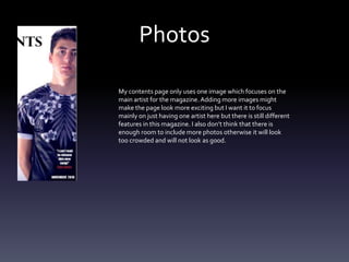 Photos
My contents page only uses one image which focuses on the
main artist for the magazine. Adding more images might
make the page look more exciting but I want it to focus
mainly on just having one artist here but there is still different
features in this magazine. I also don’t think that there is
enough room to include more photos otherwise it will look
too crowded and will not look as good.
 