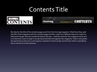 ContentsTitle
My idea for the title of the contents page came from the mixmag magazine. I liked how they used
the title of the magazine with the contents page and then used it as a different layout to make my
title even though I did not include the date at the top. I used the same for the magazine name as it
is on the front cover to keep it conventional and links throughout the magazine. I didn’t use exactly
the same font as the one in mixmag but I wanted it to look similar and the font which I used allows
this to stand out to the audience.
 