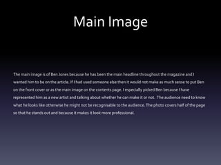 Main Image
The main image is of Ben Jones because he has been the main headline throughout the magazine and I
wanted him to be on the article. If I had used someone else then it would not make as much sense to put Ben
on the front cover or as the main image on the contents page. I especially picked Ben because I have
represented him as a new artist and talking about whether he can make it or not. The audience need to know
what he looks like otherwise he might not be recognisable to the audience.The photo covers half of the page
so that he stands out and because it makes it look more professional.
 