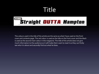 Title
The colours used in the title of the article are the same as what I have used on the front
cover and contents page.The red colour is used as the title on the front cover and the black
is used as the second main colour in the magazine.The title of the article does not give
much information to the audience so it will make them want to read it so they can firstly
see who it is about and secondly find out what he does.
 