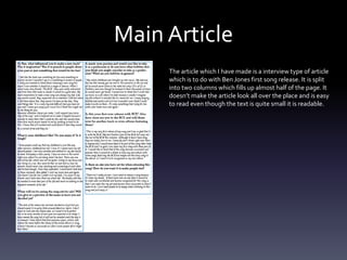 Main Article
The article which I have made is a interview type of article
which is to do with Ben Jones first song release. It is split
into two columns which fills up almost half of the page. It
doesn’t make the article look all over the place and is easy
to read even though the text is quite small it is readable.
 