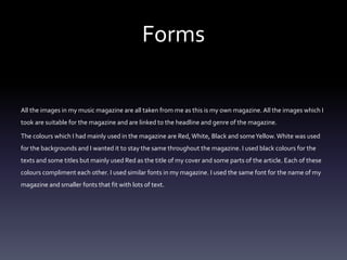 Forms
All the images in my music magazine are all taken from me as this is my own magazine. All the images which I
took are suitable for the magazine and are linked to the headline and genre of the magazine.
The colours which I had mainly used in the magazine are Red,White, Black and someYellow.White was used
for the backgrounds and I wanted it to stay the same throughout the magazine. I used black colours for the
texts and some titles but mainly used Red as the title of my cover and some parts of the article. Each of these
colours compliment each other. I used similar fonts in my magazine. I used the same font for the name of my
magazine and smaller fonts that fit with lots of text.
 