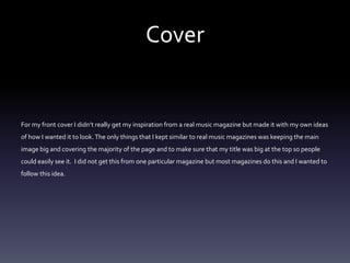 Cover
For my front cover I didn’t really get my inspiration from a real music magazine but made it with my own ideas
of how I wanted it to look.The only things that I kept similar to real music magazines was keeping the main
image big and covering the majority of the page and to make sure that my title was big at the top so people
could easily see it. I did not get this from one particular magazine but most magazines do this and I wanted to
follow this idea.
 