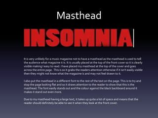 Masthead
It is very unlikely for a music magazine not to have a masthead as the masthead is used to tell
the audience what magazine it is. It is usually placed at the top of the front cover so it is clearly
visible making I easy to read. I have placed my masthead at the top of the cover and goes
across the entire page. This is so it grabs the readers attention otherwise if it isn’t easily visible
then they might not know what the magazine is and may not feel drawn to it.
I also put the masthead in a different font to the rest of the text on the page.This is to try and
stop the page looking flat and so it draws attention to the reader to show that this is the
masthead.The font easily stands out and the colour against the black backboard around it
makes it stand out even more.
Due to my masthead having a large text, it takes up quite a lot of space and means that the
reader should definitely be able to see it when they look at the front cover.
 