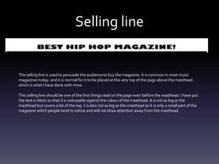 Selling line
The selling line is used to persuade the audience to buy the magazine. It is common in most music
magazines today. and it is normal for it to be placed at the very top of the page above the masthead
which is what I have done with mine.
This selling line should be one of the first things read on the page even before the masthead. I have put
the text in black so that it is noticeable against the colour of the masthead. It is not as big as the
masthead but covers a lot of the top. t is also not as big as the masthead as it is only a small part of the
magazine which people tend to notice and will not draw attention away from the masthead.
 