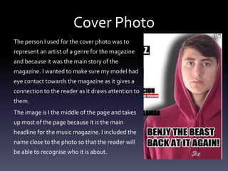 Cover Photo
The person I used for the cover photo was to
represent an artist of a genre for the magazine
and because it was the main story of the
magazine. I wanted to make sure my model had
eye contact towards the magazine as it gives a
connection to the reader as it draws attention to
them.
The image is I the middle of the page and takes
up most of the page because it is the main
headline for the music magazine. I included the
name close to the photo so that the reader will
be able to recognise who it is about.
 