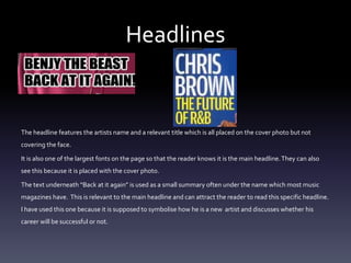 Headlines
The headline features the artists name and a relevant title which is all placed on the cover photo but not
covering the face.
It is also one of the largest fonts on the page so that the reader knows it is the main headline.They can also
see this because it is placed with the cover photo.
The text underneath “Back at it again” is used as a small summary often under the name which most music
magazines have. This is relevant to the main headline and can attract the reader to read this specific headline.
I have used this one because it is supposed to symbolise how he is a new artist and discusses whether his
career will be successful or not.
 