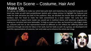 Mise En Scene – Costume, Hair And
Make UpAs a group, we decided to make our artist look quite dark and mysterious by using dark burgundy and
black eye make up with dark purple/brown lipstick with a deep contour to highlight her features and
make her look attractive but dark to the audience. Also, we decided she should wear all black with a
bandana over her head to make her look conventional to a tarot reader. Her curly hair was
conventional to a typical tarot reader you would see in mythical stories and television programmes,
making our narrative look more believable. To help us create our idea, we focused on Lady Gaga’s make
up, costume and hair as she represented herself as different as she reflects her differing beliefs and
quirkiness through not only her ideas in her work, but her looks as well. As a group, we developed and
used the representation of costume, hair and make up to enhance the artists star image.
 