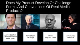 Does My Product Develop Or Challenge
Forms And Conventions Of Real Media
Products?
Andrew Goodwin:
Characteristics of a
Music Video
Richard Dyer:
Star Image
Adorno:
Popular Culture
Laura Mulvey:
Male Gaze
 