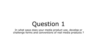 Question 1
In what ways does your media product use, develop or
challenge forms and conventions of real media products ?
 
