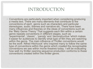INTRODUCTION
• Conventions are particularly important when considering producing
a media text. There are many elements that contribute to the
conventions of each genre such as characters and particular
stereotypes, audio, themes and narrative etc. There have been
many influences and theories on the ideas of conventions such as
the ‘Metz Genre Theory’ That suggests each film within a certain
genre repeats conventions in different stages, such as
‘experimental’, ‘classic’ , ‘parody’ and ‘deconstructive 'which makes
it easier for audiences to identify what type of film they are watching
within the genre. The main influence of Thriller conventions would
be the work ‘Alfred Hitchcock’ who inspired many to follow the same
type of conventions within the genre which created the recognisable
conventions we see within movie theatres today. I will be evaluating
how well my thriller opening sequence production conforms to these
conventions created within the thriller genre.
 
