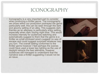ICONOGRAPHY
• Iconography is a very important part to consider
when producing a thriller genre. The iconiography
we chose within our production portrayed the genre
particularly well, this can be seen through the dark
and gloomy setting of an alley. This suggests dark
themes as an alleyway is particularly scary setting,
especially when dark /during night time. This would
increase intensity for audiences watching and
automatically suggest to them that the genre is a
thriller as small enclosed area’s suggest no way of
escape and could suggest surprises whatever way
you turn. The overall setting conformed to the
thriller genre however I feel perhaps the scenes
could have used a lower key lighting as the use of
daylight retracts the fear elements, however
audiences still managed to understand that the
narrative was a thriller suggesting it would not be
an issue.
 