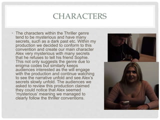 CHARACTERS
• The characters within the Thriller genre
tend to be mysterious and have many
secrets, such as a dark past etc. Within my
production we decided to conform to this
convention and create our main character
Alex very mysterious with many secrets
that he refuses to tell his friend Sophie.
This not only suggests the genre due to
enigma codes but similarly keeps
audiences interested as the will engage
with the production and continue watching
to see the narrative unfold and see Alex’s
secrets slowly unfold. The audiences we
asked to review this production claimed
they could notice that Alex seemed
‘mysterious’ meaning we managed to
clearly follow the thriller conventions.
 