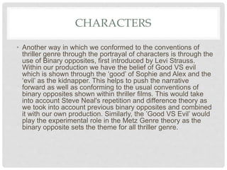 CHARACTERS
• Another way in which we conformed to the conventions of
thriller genre through the portrayal of characters is through the
use of Binary opposites, first introduced by Levi Strauss.
Within our production we have the belief of Good VS evil
which is shown through the ‘good’ of Sophie and Alex and the
‘evil’ as the kidnapper. This helps to push the narrative
forward as well as conforming to the usual conventions of
binary opposites shown within thriller films. This would take
into account Steve Neal's repetition and difference theory as
we took into account previous binary opposites and combined
it with our own production. Similarly, the ’Good VS Evil’ would
play the experimental role in the Metz Genre theory as the
binary opposite sets the theme for all thriller genre.
 