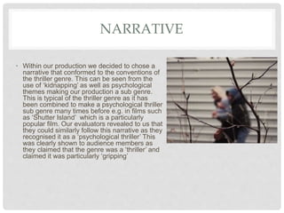 NARRATIVE
• Within our production we decided to chose a
narrative that conformed to the conventions of
the thriller genre. This can be seen from the
use of ‘kidnapping’ as well as psychological
themes making our production a sub genre.
This is typical of the thriller genre as it has
been combined to make a psychological thriller
sub genre many times before e.g. in films such
as ‘Shutter Island’ which is a particularly
popular film. Our evaluators revealed to us that
they could similarly follow this narrative as they
recognised it as a ‘psychological thriller’ This
was clearly shown to audience members as
they claimed that the genre was a ‘thriller’ and
claimed it was particularly ‘gripping’
 