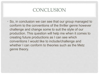 CONCLUSION
• So, in conclusion we can see that our group managed to
conform to the conventions of the thriller genre however
challenge and change some to suit the style of our
production. This question will help me when it comes to
creating future productions as I can see which
conventions I would like to include/challenge and
whether I can conform to theories such as the Metz
genre theory.
 