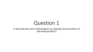Question 1
In what way does your media product use, develop and conventions of
real media products?
 