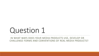 Question 1
IN WHAT WAYS DOES YOUR MEDIA PRODUCTS USE, DEVELOP OR
CHALLENGE FORMS AND CONVENTIONS OF REAL MEDIA PRODUCTS?
 