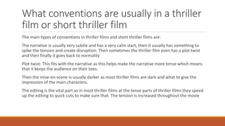 What conventions are usually in a thriller
film or short thriller film
The main types of conventions in thriller films and short thriller films are:
The narrative is usually very subtle and has a very calm start, then it usually has something to
spike the tension and create disruption. Then sometimes the thriller film even has a plot twist
and then finally it goes back to normality
Plot twist: This fits with the narrative as this helps make the narrative more tense which means
that it keeps the audience on their toes.
Then the mise-en-scene is usually darker as most thriller films are dark and what to give the
impression of the main characters.
The editing is the vital part as in most thriller films at the tense parts of thriller films they speed
up the editing to quick cuts to make sure that. The tension is increased throughout the movie
 