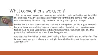 What conventions we used ?
I felt the conventions we used was we were able to create a effective plot twist that
the audience wouldn’t expect as everybody thought that the camera man would
turn in the family for what they had done but he got his opinion changed.
Furthermore other conventions we used were the types of camera angles we used
because there were a lot of close ups to really describe what the characters were
feeling. And we also used different tilt angles show something was right and this
gave a clue to the audience about it not being normal.
Also we kept the thriller convention of having a death within in the thriller film. This
is something you see in almost every single short thriller film, but the actual death
wasn’t shown.
 