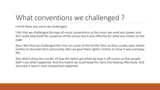 What conventions we challenged ?
I think there was some we challenged:
I felt that we challenged the type of music conventions as the music we used was slower and
dint really help build the suspense of the scenes but it was effective for what was shown on the
page
Also I feel that we challenged the mise-en-scene of the thriller films as they usually wear darker
clothes to describe their personality. Also we gave them lighter clothes to show it was everyday
life.
Also didn’t show the murder of how the father got killed we kept it off screen so that people
didn’t see what happened. And this meant we could keep the story line flowing effectively. And
also how it wasn’t even showed but explained.
 