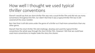 How well I thought we used typical
thriller conventions
Overall I would say that are short thriller film was not a usual thriller film and did not use many
conventions throughout the film. So I didn’t feel that it was a typical thriller film but it still
covered all the areas needed.
But I feel that it still did come under the genre of a thriller as it had more conventions than any
other genre.
Overall I feel the short thriller film did challenge, develop and used the typical thriller
conventions the whole way through the short thriller film. However I felt that we could have
used more conventions to maybe make the story line clearer.
 