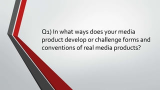 Q1) In what ways does your media
product develop or challenge forms and
conventions of real media products?
 