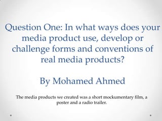 Question One: In what ways does your
media product use, develop or
challenge forms and conventions of
real media products?
By Mohamed Ahmed
The media products we created was a short mockumentary film, a
poster and a radio trailer.
 