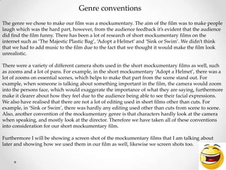The genre we chose to make our film was a mockumentary. The aim of the film was to make people
laugh which was the hard part, however, from the audience feedback it’s evident that the audience
did find the film funny. There has been a lot of research of short mockumentary films on the
internet such as ‘The Majestic Plastic Bag’, ‘Adopt a Helmet’ and ‘Sink or Swim’. We didn’t think
that we had to add music to the film due to the fact that we thought it would make the film look
unrealistic.
There were a variety of different camera shots used in the short mockumentary films as well, such
as zooms and a lot of pans. For example, in the short mockumentary ‘Adopt a Helmet’, there was a
lot of zooms on essential scenes, which helps to make that part from the scene stand out. For
example, when someone is talking about something important in the film, the camera would zoom
into the persons face, which would exaggerate the importance of what they are saying, furthermore
make it clearer about how they feel due to the audience being able to see their facial expressions.
We also have realised that there are not a lot of editing used in short films other than cuts. For
example, in ‘Sink or Swim’, there was hardly any editing used other than cuts from scene to scene.
Also, another convention of the mockumentary genre is that characters hardly look at the camera
when speaking, and mostly look at the director. Therefore we have taken all of these conventions
into consideration for our short mockumentary film.
Furthermore I will be showing a screen shot of the mockumentary films that I am talking about
later and showing how we used them in our film as well, likewise we screen shots too.
Genre conventions
 