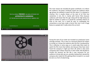 Horror Trailer Conventions:
- Green certificate
- Production Company Logo
- Establishing Shots
- Gradual Increase In Pace
- Score/Sound Tempo etc
- Sudden Bursts/Jump Scares
- Final Credits/Release Date/Website
The trailer conventions for a horror film are quite
different to the conventions of a trailer under the
action genre for example. Horror films are usually
made to scare people so have different techniques for
this to work effectively, while they do have there
differences there are also a significant amount of
similarities which any genre trailer has.
 