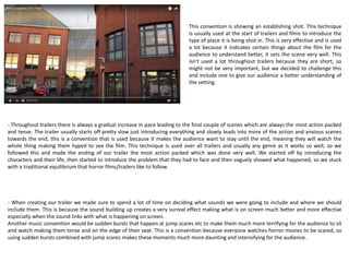 The main reason we included the green certificate is to inform
the audience, the green certificate shows the audience which
age groups are allowed to watch the film when it is released in
cinemas, this is usually shown at the start of all films but
sometimes it isnt, this is mainly with horror films because
audiences will know that the age rating will be high being too
high for children to watch so it would be a pointless feature to
have at the start. So it could be seen as challenging the
conventions as we have made a horror film, but it isnt a huge
feature so people don’t really notice this as much.
During the start of our trailer we included our production name
and logo animatic. This is seen as a necessary feature for trailers
to include as it shows the audience who the film is produced by.
This is effective in some ways as it could make them want to
watch the film more than before, but because they have never
heard the company it might put them off, which is why some
companies don’t always show this in their trailer. We decided to
include this because we felt like it was necessary for our
audience to know who we are, possibly making them spread the
company who made the film getting others to watch it, so could
be seen as a form of advertising.
 