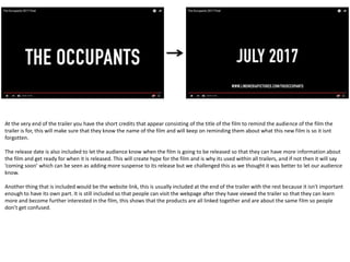 This convention is showing an establishing shot. This technique
is usually used at the start of trailers and films to introduce the
type of place it is being shot in. This is very effective and is used
a lot because it indicates certain things about the film for the
audience to understand better, it sets the scene very well. This
isn't used a lot throughout trailers because they are short, so
might not be very important, but we decided to challenge this
and include one to give our audience a better understanding of
the setting.
- Throughout trailers there is always a gradual increase in pace leading to the final couple of scenes which are always the most action packed
and tense. The trailer usually starts off pretty slow just introducing everything and slowly leads into more of the action and anxious scenes
towards the end, this is a convention that is used because it makes the audience want to stay until the end, meaning they will watch the
whole thing making them hyped to see the film. This technique is used over all trailers and usually any genre as it works so well, so we
followed this and made the ending of our trailer the most action packed which was done very well. We started off by introducing the
characters and their life, then started to introduce the problem that they had to face and then vaguely showed what happened, so we stuck
with a traditional equilibrium that horror films/trailers like to follow.
- When creating our trailer we made sure to spend a lot of time on deciding what sounds we were going to include and where we should
include them. This is because the sound building up creates a very surreal effect making what is on screen much better and more effective
especially when the sound links with what is happening on screen.
Another music convention would be sudden bursts that happen at jump scares etc to make them much more terrifying for the audience to sit
and watch making them tense and on the edge of their seat. This is a convention because everyone watches horror movies to be scared, so
using sudden bursts combined with jump scares makes these moments much more daunting and intensifying for the audience.
 