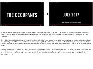 At the very end of the trailer you have the short credits that appear consisting of the title of the film to remind the audience of the film the
trailer is for, this will make sure that they know the name of the film and will keep on reminding them about what this new film is so it isnt
forgotten.
The release date is also included to let the audience know when the film is going to be released so that they can have more information about
the film and get ready for when it is released. This will create hype for the film and is why its used within all trailers, and if not then it will say
‘coming soon’ which can be seen as adding more suspense to its release but we challenged this as we thought it was better to let our audience
know.
Another thing that is included would be the website link, this is usually included at the end of the trailer with the rest because it isn't important
enough to have its own part. It is still included so that people can visit the webpage after they have viewed the trailer so that they can learn
more and become further interested in the film, this shows that the products are all linked together and are about the same film so people
don’t get confused.
 