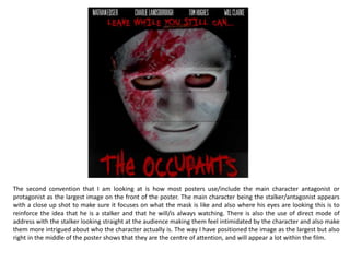 The first convention that I will be looking at which I have included within my poster is the production company name and
there logo with who they are associated with as well, while including the legal age requirement as well. This is a very
important convention as it is technically credits but for specifically the production company, because it givens them all the
credit for making the film which they deserve, otherwise people could claim the work as their own, or people wont want to
visit their website consisting of existing products they have made meaning they would lose out on a lot pf promotion, so
making sure that the production company is included on the poster is necessary but because it actually isnt important at
all it is usually the smallest aspect on the poster so not a lot of attention is drawn away from the main reason being the
film.
So even though it is necessary to show who helped fund the film it can still be very small as it is still being included, and
that is the reason we included this on ours. This is the same with the credits, it is made in the smallest font because it isnt
important to the viewer, but the poster needs to give acknowledgement to the people who helped fund and create the
film.
The website link is placed below the production companies in a small font as if the reader does want to know more about
the film then they can find it, but it shouldn’t take to much attention away from any of the other features, as it isnt a main
feature on the poster.
I also included the specific release date of the film to inform the audience so that they know this information, but also so
that people can begin to get hyped for the film making them speak about the film increasing its popularity, I coloured this
text white to stick with the rest of the text at the bottom, but sized it larger to make sure people see and read this
information.
 