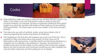 Codes
 Roland Barthes codes are a way to examine the narrative devices I used in my
video. In my video, I use a lot of proairetic codes in order to drive the
narrative forwards. For example, the box of significant childhood items opens
insight as to what the narrative will entail as it then leads to the two siblings
finding eachother. The boxes open up the new chapter of the story driving it
forward.
 The video also use a lot of symbolic codes, some items obtain a lot of
meaning regarding the reoccurring theme of childhood.
 This hedgehog is the first item the audience see come out of the box. This is
symbolic as they connotate nature and growth. As they come out of
hibernation in the spring time, it signifies rebirth and the future standing as a
metaphor for the siblings in the production. However, the fact that it’s a
stuffed animal and not real implies to the audience that sometimes peoples
desires are hard to achieve and sometimes something can seem tangible but
may be further away than we think adding an air of mystery
 