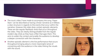  The music video I have made to accompany the song “Paper
Stars” can be described as having a linear narrative as it follows
a clear structure in regards to the events that occur within the
narrative. However the video does contain episodic elements.
These are the regular flashback shots that occur throughout
the video. They are clearly distinguishable from the regular
modern day shots as they have a filter that ages them. This
aims to widen the context and enable the audience to develop
a deeper connection with the characters.
 Another episodic element is the live performance that occurs
throughout bringing about a more meaningful sense of
connecting with the audience in the video linking the visuals
with the sound.
 