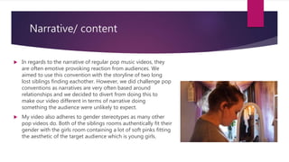 Narrative/ content
 In regards to the narrative of regular pop music videos, they
are often emotive provoking reaction from audiences. We
aimed to use this convention with the storyline of two long
lost siblings finding eachother. However, we did challenge pop
conventions as narratives are very often based around
relationships and we decided to divert from doing this to
make our video different in terms of narrative doing
something the audience were unlikely to expect.
 My video also adheres to gender stereotypes as many other
pop videos do. Both of the siblings rooms authentically fit their
gender with the girls room containing a lot of soft pinks fitting
the aesthetic of the target audience which is young girls.
 