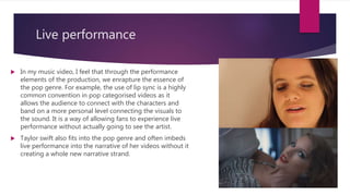 Live performance
 In my music video, I feel that through the performance
elements of the production, we enrapture the essence of
the pop genre. For example, the use of lip sync is a highly
common convention in pop categorised videos as it
allows the audience to connect with the characters and
band on a more personal level connecting the visuals to
the sound. It is a way of allowing fans to experience live
performance without actually going to see the artist.
 Taylor swift also fits into the pop genre and often imbeds
live performance into the narrative of her videos without it
creating a whole new narrative strand.
 
