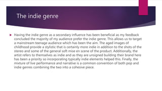 The indie genre
 Having the indie genre as a secondary influence has been beneficial as my feedback
concluded the majority of my audience prefer the indie genre. This allows us to target
a mainstream teenage audience which has been the aim. The aged images of
childhood provide a stylistic that is certainly more indie in addition to the shots of the
stereo and some of the general soft mise en scene of the product. Additionally, the
artist refers to themselves as indie and as they are unsigned building their brand here
has been a priority so incorporating typically indie elements helped this. Finally, the
mixture of live performance and narrative is a common convention of both pop and
indie genres combining the two into a cohesive piece.
 