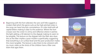  Beginning with the font selected, the sans serif title suggests a
modern feel which the genre suits as the high pitched notes in
the song can have futuristic connotations. It is also bold with all
capital letters making it clear to the audience. Where the font
crosses over the circle it is shiny and reflective where it catches
the light adding a 3D element to the digipak making its seem to
be tangible. The texture on the digipak with the filter also does
this as the filter implies a post-modern superficiality suggesting
that everything is on surface level and the post-production makes
this more tangible. The texture is also there to be coherent with
my music video as the shots of the children have a filter over
them that ages them.
 